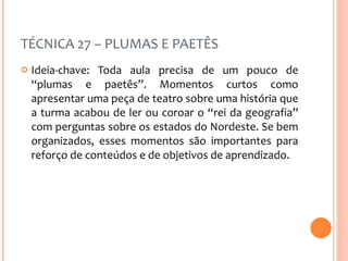 TÉCNICA 27 – PLUMAS E PAETÊS Ideia-chave: Toda aula precisa de um pouco de “plumas e paetês”. Momentos curtos como apresentar uma peça de teatro sobre uma história que a turma acabou de ler ou coroar o “rei da geografia” com perguntas sobre os estados do Nordeste. Se bem organizados, esses momentos são importantes para reforço de conteúdos e de objetivos de aprendizado. 