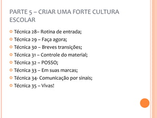 PARTE 5 – CRIAR UMA FORTE CULTURA ESCOLAR Técnica 28– Rotina de entrada; Técnica 29 – Faça agora; Técnica 30 – Breves transições; Técnica 31 – Controle do material; Técnica 32 – POSSO; Técnica 33 – Em suas marcas; Técnica 34- Comunicação por sinais; Técnica 35 – Vivas! 