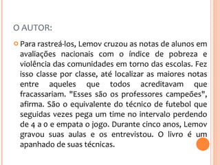 O AUTOR:  Para rastreá-los, Lemov cruzou as notas de alunos em avaliações nacionais com o índice de pobreza e violência das comunidades em torno das escolas. Fez isso classe por classe, até localizar as maiores notas entre aqueles que todos acreditavam que fracassariam. "Esses são os professores campeões", afirma. São o equivalente do técnico de futebol que seguidas vezes pega um time no intervalo perdendo de 4 a 0 e empata o jogo. Durante cinco anos, Lemov gravou suas aulas e os entrevistou. O livro é um apanhado de suas técnicas. 