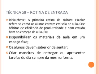 TÉCNICA 28 – ROTINA DE ENTRADA Ideia-chave: A primeira rotina da cultura escolar refere-se como os alunos entram em sala de aula. Crie hábitos de eficiência de produtividade e bom estudo bem no começo da aula. Ex:  Disponibilizar os materiais da aula em um espaço fixo;  Os alunos devem saber onde sentar; Criar maneiras de entregar ou apresentar tarefas do dia sempre da mesma forma. 