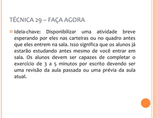 TÉCNICA 29 – FAÇA AGORA Ideia-chave: Disponibilizar uma atividade breve esperando por eles nas carteiras ou no quadro antes que eles entrem na sala. Isso significa que os alunos já estarão estudando antes mesmo de você entrar em sala. Os alunos devem ser capazes de completar o exercício de 3 a 5 minutos por escrito devendo ser uma revisão da aula passada ou uma prévia da aula atual. 