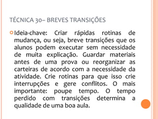 TÉCNICA 30– BREVES TRANSIÇÕES Ideia-chave: Criar rápidas rotinas de mudança, ou seja, breve transições que os alunos podem executar sem necessidade de muita explicação. Guardar materiais antes de uma prova ou reorganizar as carteiras de acordo com a necessidade da atividade. Crie rotinas para que isso crie interrupções e gere conflitos. O mais importante: poupe tempo. O tempo perdido com transições determina a qualidade de uma boa aula. 