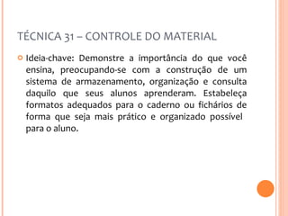 TÉCNICA 31 – CONTROLE DO MATERIAL Ideia-chave: Demonstre a importância do que você ensina, preocupando-se com a construção de um sistema de armazenamento, organização e consulta daquilo que seus alunos aprenderam. Estabeleça formatos adequados para o caderno ou fichários de forma que seja mais prático e organizado possível  para o aluno.  