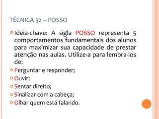 TÉCNICA 32 – POSSO Ideia-chave: A sigla  POSSO  representa 5 comportamentos fundamentais dos alunos para maximizar sua capacidade de prestar atenção nas aulas. Utilize-a para lembra-los de:  P erguntar e responder; O uvir; S entar direito; S inalizar com a cabeça; O lhar quem está falando. 