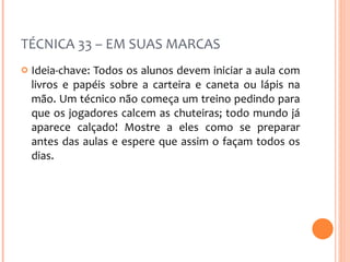 TÉCNICA 33 – EM SUAS MARCAS Ideia-chave: Todos os alunos devem iniciar a aula com livros e papéis sobre a carteira e caneta ou lápis na mão. Um técnico não começa um treino pedindo para que os jogadores calcem as chuteiras; todo mundo já aparece calçado! Mostre a eles como se preparar antes das aulas e espere que assim o façam todos os dias. 