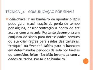 TÉCNICA 34 – COMUNICAÇÃO POR SINAIS Ideia-chave: Ir ao banheiro ou apontar o lápis pode gerar maximização de perda de tempo por alguns, desconcentração a ponto de até acabar com uma aula. Portanto desenvolva um conjunto de sinais para necessidades comuns ou até criar regras para saídas das carteiras. “troque” ou “venda” saídas para o banheiro em determinados períodos da aula por tarefas ou exercícios feitos. Ex: Mão levantada com 2 dedos cruzados. Posso ir ao banheiro? 