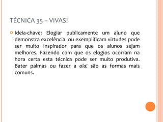 TÉCNICA 35 – VIVAS! Ideia-chave: Elogiar publicamente um aluno que demonstra excelência  ou exemplificam virtudes pode ser muito inspirador para que os alunos sejam melhores. Fazendo com que os elogios ocorram na hora certa esta técnica pode ser muito produtiva. Bater palmas ou fazer a  ola!  são as formas mais comuns.  
