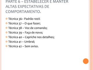 PARTE 6 – ESTABELECER E MANTER ALTAS EXPECTATIVAS DE COMPORTAMENTO. Técnica 36– Padrão 100% Técnica 37 – O que fazer; Técnica 38 – Voz de comando; Técnica 39 – Faça de novo; Técnica 40 – Capriche nos detalhes; Técnica 41 – Umbral; Técnica 42 – Sem aviso. 