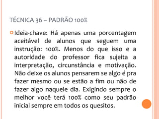 TÉCNICA 36 – PADRÃO 100% Ideia-chave: Há apenas uma porcentagem aceitável de alunos que seguem uma instrução: 100%. Menos do que isso e a autoridade do professor fica sujeita a interpretação, circunstância e motivação. Não deixe os alunos pensarem se algo é pra fazer mesmo ou se estão a fim ou não de fazer algo naquele dia. Exigindo sempre o melhor você terá 100% como seu padrão inicial sempre em todos os quesitos. 