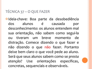 TÉCNICA 37 – O QUE FAZER Ideia-chave: Boa parte da desobediência dos alunos é causada por desconhecimento: os alunos entendem mal sua orientação, não sabem como segui-la ou tiveram um breve momento de distração. Comece dizendo o que fazer e não dizendo o que  não  fazer. Portanto deixe bem claro o que você pede ao aluno. Será que seus alunos sabem como se  presta atenção ? Use orientações específicas, concretas, sequenciais e observáveis. 