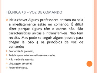 TÉCNICA 38 – VOZ DE COMANDO Ideia-chave: Alguns professores entram na sala e imediatamente estão no comando. É difícil dizer porque alguns têm e outros não. São características únicas e intransferíveis. Não tem receita. Mas pode-se seguir alguns passos para chegar lá. São 5 os princípios de voz de comando: Economia de palavras; Só fale quando todos estiverem ouvindo; Não mude de assunto; Linguagem corporal; Poder silencioso. 