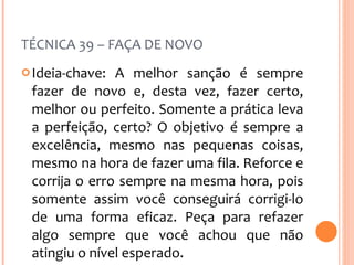 TÉCNICA 39 – FAÇA DE NOVO Ideia-chave: A melhor sanção é sempre fazer de novo e, desta vez, fazer certo, melhor ou perfeito. Somente a prática leva a perfeição, certo? O objetivo é sempre a excelência, mesmo nas pequenas coisas, mesmo na hora de fazer uma fila. Reforce e corrija o erro sempre na mesma hora, pois somente assim você conseguirá corrigi-lo de uma forma eficaz. Peça para refazer algo sempre que você achou que não atingiu o nível esperado. 