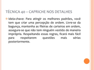 TÉCNICA 40 – CAPRICHE NOS DETALHES Ideia-chave: Para atingir os melhores padrões, você tem que criar uma percepção de ordem. Livre-se da bagunça, mantenha as fileiras de carteiras em ordem, assegure-se que não tem ninguém vestido de maneira imprópria. Respeitando essas regras, ficará mais fácil para respeitarem questões mais sérias posteriormente.  