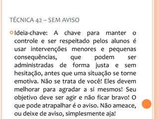 TÉCNICA 42 – SEM AVISO Ideia-chave: A chave para manter o controle e ser respeitado pelos alunos é usar intervenções menores e pequenas consequências, que podem ser administradas de forma justa e sem hesitação, antes que uma situação se torne emotiva. Não se trata de você! Eles devem melhorar para agradar a si mesmos! Seu objetivo deve ser agir e não ficar bravo! O que pode atrapalhar é o aviso. Não ameace, ou deixe de aviso, simplesmente aja! 
