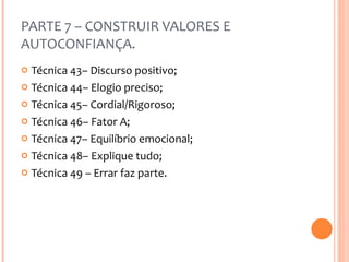 PARTE 7 – CONSTRUIR VALORES E AUTOCONFIANÇA. Técnica 43– Discurso positivo; Técnica 44– Elogio preciso; Técnica 45– Cordial/Rigoroso; Técnica 46– Fator A; Técnica 47– Equilíbrio emocional; Técnica 48– Explique tudo; Técnica 49 – Errar faz parte. 