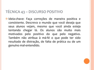 TÉCNICA 43 – DISCURSO POSITIVO Ideia-chave: Faça correções de maneira positiva e consistente. Descreva o mundo que você deseja que seus alunos vejam, mesmo que você ainda esteja tentando chegar lá. Os alunos são muito mais motivados pelo positivo do que pelo negativo. Também não atribua à má-fé o que pode ter sido resultado de distração, de falta de prática ou de um genuíno mal-entendido. 