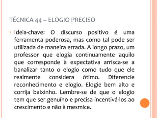 TÉCNICA 44 – ELOGIO PRECISO Ideia-chave: O discurso positivo é uma ferramenta poderosa, mas como tal pode ser utilizada de maneira errada. A longo prazo, um professor que elogia continuamente aquilo que corresponde à expectativa arrisca-se a banalizar tanto o elogio como tudo que ele realmente considera ótimo. Diferencie reconhecimento e elogio. Elogie bem alto e corrija baixinho. Lembre-se de que o elogio tem que ser genuíno e precisa incentivá-los ao crescimento e não à mesmice. 
