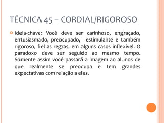 TÉCNICA 45 – CORDIAL/RIGOROSO Ideia-chave: Você deve ser carinhoso, engraçado, entusiasmado, preocupado,  estimulante e também rigoroso, fiel as regras, em alguns casos inflexível. O paradoxo deve ser seguido ao mesmo tempo. Somente assim você passará a imagem ao alunos de que realmente se preocupa e tem grandes expectativas com relação a eles. 