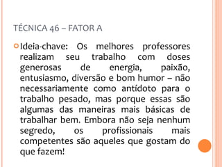 TÉCNICA 46 – FATOR A Ideia-chave: Os melhores professores realizam seu trabalho com doses generosas de energia, paixão, entusiasmo, diversão e bom humor – não necessariamente como antídoto para o trabalho pesado, mas porque essas são algumas das maneiras mais básicas de trabalhar bem. Embora não seja nenhum segredo, os profissionais mais competentes são aqueles que gostam do que fazem! 