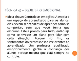 TÉCNICA 47 – EQUILIBRIO EMOCIONAL Ideia-chave: Controle as emoções! A escola é um espaço de aprendizado para os alunos; eles devem ser capazes de aprender como se comportar, sem que você tenha que estourar. Esteja pronto para tudo, então aja como se tivesse um plano para lidar com cada situação. Porque no fim, os sentimentos do professor são irrelevantes ao aprendizado. Um professor equilibrado emocionalmente ganha a confiança dos alunos porque mostra que está sempre no controle.  