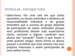 TÉCNICA 48 – EXPLIQUE TUDO Ideia-chave: Em uma sala em que todos aprendem, os alunos entendem a dinâmica da responsabilidade individual e de grupo; entendem que o sucesso do grupo depende da participação de todos. Entendem porque seus professores deixam suas expectativas claras, racionais e lógicas. Lembram seus alunos dos “porquês” fazem o que fazem e onde querem chegar. Desta forma os alunos passam a acreditar que esse sistema visa seus próprios interesses e assim participando de uma melhor forma. 