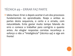 TÉCNICA 49 – ERRAR FAZ PARTE Ideia-chave: Errar e depois acertar é um dos processos fundamentais no aprendizado. Reaja a ambas as partes desta sequencia, o certo e o errado, com naturalidade. Evite gastar muito tempo falando do erro e comece a trabalhar para corrigi-lo o quanto antes. Ao elogiar respostas corretas reconheça o esforço e não a “inteligência” (técnica 44) e siga em frente! 
