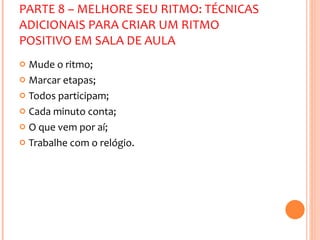 PARTE 8 – MELHORE SEU RITMO: TÉCNICAS ADICIONAIS PARA CRIAR UM RITMO POSITIVO EM SALA DE AULA Mude o ritmo; Marcar etapas; Todos participam; Cada minuto conta; O que vem por aí; Trabalhe com o relógio. 