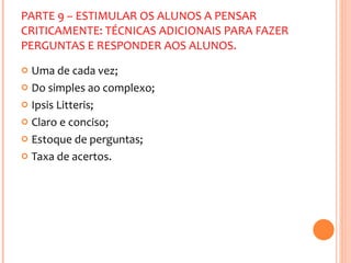 PARTE 9 – ESTIMULAR OS ALUNOS A PENSAR CRITICAMENTE: TÉCNICAS ADICIONAIS PARA FAZER PERGUNTAS E RESPONDER AOS ALUNOS. Uma de cada vez; Do simples ao complexo; Ipsis Litteris; Claro e conciso; Estoque de perguntas; Taxa de acertos. 