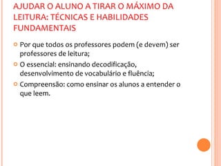 AJUDAR O ALUNO A TIRAR O MÁXIMO DA LEITURA: TÉCNICAS E HABILIDADES FUNDAMENTAIS Por que todos os professores podem (e devem) ser professores de leitura; O essencial: ensinando decodificação, desenvolvimento de vocabulário e fluência; Compreensão: como ensinar os alunos a entender o que leem. 