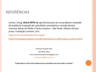REFERÊNCIAS Lemov, Doug.  AULA NOTA 10 :  49 técnicas para ser um professor campeão de audiência ; tradução de Leda Beck; consultoria e revisão técnica Guiomar Namo de Mello e Paula Louzano – São Paulo. Editora Da boa prosa. Fundação Lemann, 2011.  http://www.fundacaolemann.org.br   http://revistaepoca.globo.com/Revista/Epoca/1,,EMI135459-15228,00.html Professor Ricardo Silva (47) 8832-4800 www.teacherricardosilva.blogspot.com [email_address]   " A educação é a arma mais poderosa que você pode usar para mudar o mundo.” 