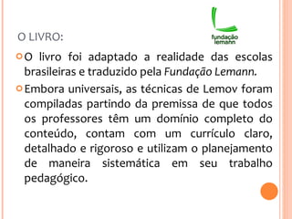 O LIVRO: O livro foi adaptado a realidade das escolas brasileiras e traduzido pela  Fundação Lemann.  Embora universais, as técnicas de Lemov foram compiladas partindo da premissa de que todos os professores têm um domínio completo do conteúdo, contam com um currículo claro, detalhado e rigoroso e utilizam o planejamento de maneira sistemática em seu trabalho pedagógico. 