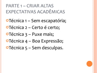 PARTE 1 – CRIAR ALTAS EXPECTATIVAS ACADÊMICAS Técnica 1 – Sem escapatória; Técnica 2 – Certo é certo; Técnica 3 – Puxe mais; Técnica 4 – Boa Expressão; Técnica 5 – Sem desculpas. 