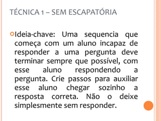 TÉCNICA 1 – SEM ESCAPATÓRIA Ideia-chave: Uma sequencia que começa com um aluno incapaz de responder a uma pergunta deve terminar sempre que possível, com esse aluno respondendo a pergunta. Crie passos para auxiliar esse aluno chegar sozinho a resposta correta. Não o deixe simplesmente sem responder. 