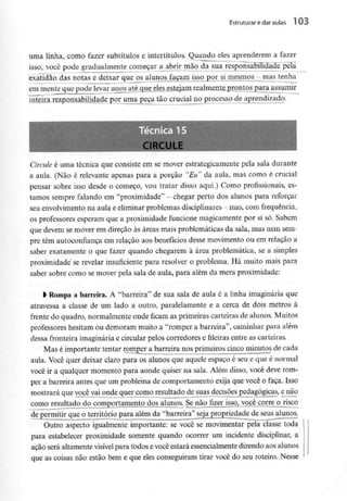 Estruturar edaraulas 1 03
uma linha, como fazer subtítulos e intertítulos. Quando eles aprenderem a fazer
isso, você pode gradualmente começar a abrir mão da sua responsabilidãHcTpèTa
exatidão das notas e deixar que osjilunosjaçam isso por_lijnesmosj-jnas tenha
em mente que pode levarjmpj^até^que^les^eslejanLrealmfinte prontos para assumir
inteira responsabilidade por uma peça tão crucial no processo de aprendizado.
Técnica 15
.IKLULb
Circule é uma técnica que consiste em se mover estrategicamente pela sala durante
a aula. (Não é relevante apenas para a porção "Eu" da aula, mas como é crucial
pensar sobre isso desde o começo, vou tratar disso aqui.) Como profissionais, es-
tamos sempre falando em "proximidade" - chegar perto dos alunos para reforçar
seu envolvimento na aula e eliminar problemas disciplinares - mas, com frequência,
os professores esperam que a proximidade funcione magicamentepor si só. Sabem
que devem se mover em direção às áreas mais problemáticas da sala, mas nem sem-
pre têm autoconfiança em relação aos benefícios desse movimento ou em relação a
saber exatamente o que fazer quando chegarem à área problemática, se a simples
proximidade se revelar insuficiente para resolver o problema. Há muito mais para
saber sobre como se mover pela sala de aula, para além da mera proximidade:
l Rompa a barreira. A "barreira" de sua sala de aula é a linha imaginária que
atravessa a classe de um lado a outro, paralelamente e a cerca de dois metros à
frente do quadro, normalmente onde ficam as primeiras carteiras de alunos. Muitos
professores hesitam ou demoram muito a "romper a barreira", caminhar para além
dessa fronteira imaginária e circular pelos corredores e fileiras entre as carteiras.
Mas é importante tentar romper a barreira nos primeiros cinco minutos de cada
aula. Você quer deixar claro para os alunos que aquele espaço é seu e que é normal
você ir a qualquer momento para aonde quiser na sala. Além disso, você deve rom-
per a barreira antes que um problema de comportamento exija que você o faça. Isso
mostrará que você vai onde quer como resultado de suas decisões pedagógicas, enão
como resultado do comportamento dos alunos. Se não fizer isso, você corre o risco
de permitir que o território para além da "barreira" seja propriedade de seus alunos.
Outro aspecto igualmente importante: se você se movimentar pela classe toda
para estabelecer proximidade somente quando ocorrer um incidente disciplinar, a
ação será altamente visível para todos evocê estará essencialmentedizendo aos alunos
que as coisas não estão bem e que eles conseguiram tirar você do seu roteiro. Nesse
 