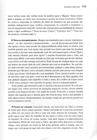 Estruturar edaraulas 1 05
tanto verbais como não verbais (sinal de positivo para o Miguel; "Gosto disso"
para a Jasmim, ao olhar suas anotações) e sempre de forma construtiva. Enfim,
ler, avaliar e responder ao trabalho do aluno no momento em que acontece são
medidas indispensáveis para verificar compreensão do conteúdo e estabelecer o
tom de engajamentoesperado. Ambos são cruciais para sua habilidade deoferecer
apoio e rigor académicos ("Tente de novo, Carlos"; "Certinho, Jair!"; "Você não
rne mostrou a terceira etapa").
> Mova-se sistematicamente. Busque oportunidades para circular sistematica-
mente - ou seja, universal e impessoalmente-, mas de forma não previsível. Isso
não apenas exerce uma pressão de responsabilidade sobre todos os alunos, mas
também permite que você exerça uma pressão nos alunos que mais lhe desafiam
sem revelar a eles que estão desafiando você. Se você anuncia para a classe "Quero
todo mundo olhando para mim agora" e marcha diretamente para o João, seu
aluno mais difícil, você estará dizendo ao João que você teme que ele não obedeça
e que talvez você não consiga controlá-lo. Pode ser que ele obedeça desta vez, mas
por dentro ele estará rindo de você, sabendo que você se atrapalhou. Se você des-
cer cada corredor entre carteiras preventivamente,pedindo a cada aluno alterna-
damente que olhe para você e cruzando olhares com ele, com certeza você chegará
a João sem tornar visível para ele a sua ansiedade. Claro, haverá ocasiões em que
ele não fará o que você quer e você terá de ir diretamente a ele. Mas, quando você
está pedindo alguma coisa específica a toda a classe, dê o melhor de si para tratar
o João como qualquer outro membro do grupo: mova-se sistematicamente.
Note, porém, que sistemático não é a mesma coisa que previsível.Se você sem-
pre seguir uma ordem previsível de interaçôes enquanto circula, alunos saberão
quando você chegará até eles e vão reagir de acordo. Evite usar o mesmo circuito
sempre (da esquerda para a direita; girar em volta da sala). Varie o seu caminho e
pule alguns alunos inesperadamente (ao mesmo tempo em que investe pesado em
outros) enquanto circula.
> Posição de comando. Enquanto circula, sua meta deve ser olhar os alunos
de frente pelo maior tempo possível. Assim você pode ver o que está ocorrendo
ao redor em um piscar de olhos e com um custo mínimo de transação. Você
pode erguer seus olhos do trabalho de um aluno e voltar a ler em uma fração
de segundo. Se estiver de costas, porém, você dará espaço a comportamentos
oportunistas. Pense em você como a Terra, que gira sobre dois eixos ao mesmo
tempo, tanto girando em torno do Sol como girando sobre si mesma. Isso vai
exigir que você pense de que lado dos alunos você fica enquanto circula. Tem
 