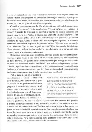 Estruturar edaraulas 1 07
o conteúdo original em uma série de conceitos menores e mais simples. Então eles
voltam e fazem uma pergunta ou apresentam informação conectada àquela parte
do conteúdo que parece ter causado o erro, construindo, assim, o conhecimento do
aluno a partir de um ponto de entendimento parcial.
Considere um simples exemplo. Um aluno está com dificuldades para escre-
ver a palavra "emprego". Hesitante, ele disse: "Não sei se 'emprego' é com m ou
com n". A reação do professor foi escrever a palavra no quadro deixando um
espaço entre o e e o p: "Esta é a palavra que você está tentando escrever". Fez
uma breve pausa e grifou a letra p. Fez outra breve pausa, para ver se o aluno se
lembrava da regra. Como o aluno ainda não conseguia responder, o professor
continuou a relembrar os passos do conceito e disse: "Usamos m ao em vez do
n em dois casos. Você se lembra quais são eles?" Esta intervenção foi eficiente.
Nesse momento o aluno lembra que havia aprendido uma regra para o uso do m
e do «, e escreve a palavra corretamente.
O professor conseguiu focar o problema e levou o aluno a usar seu conhecimen-
to anterior para chegar a uma solução bem-sucedida, sem que o professor tivesse
de dar a resposta. Ele poderia ter dito simplesmente que emprego se escreve com
m. Teria sido muito mais rápido, sem dúvida, mas o aluno teria pouco ou nenhum
trabalho cognitivo a fazer - e sua falha teria sido enfatizada,o que é muito diferente
de destacar o sucesso (tanto em termos de o aluno acertar no final, como em termos
de ele usar conhecimento que já tinha para resolver o problema).
Vale a pena notar em quantos ní-
veis diferentes a questão poderia ter Você nunca sabe exatamente
sido dividida, pois determinar o grau quão grande é o distância
de divisão de um problema ou de uma entre o nível de conhecimento
pergunta é umadecisão crucial. Você ÚQ QlmQ £ Q conheamento
nunca sabe exatamente quão grande
,. A . necessário para dominar o
e a distancia entre o nível de conheci-
mento do aluno e o conhecimento ne- COnCeit° e resolver ° P^lema.
cessário para dominar o conceito e ré-
solver o problema. Na maioria dos casos, você deve dar a menor dica possível
e mesmo assim capacitar seu aluno a acertar a resposta. Isso vai levar o aluno
a usar o que ele sabe ao máximo. Também vale a pena pensar sobre alguns dos
jeitos mais sutis de dividir uma informação. Por exemplo: no caso do aluno que
tem dificuldade para escrever a palavra emprego, a simples escrita da palavra
no quadro, com o espaço entre o e e o p, uma dica mínima, poderia ter resol-
vido o problema. Ver a palavra em um novo contexto (no quadro, onde talvez
ele a tenha visto antes) poderia ter ativado sua memória.
 