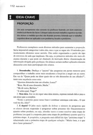 112 Aula nota10
PROPORÇÃO
Um aula competente não consiste no professor fazendo um bom exerci*
intelectual diante da classe.Coloque cadavez maistrabalho cognitivo na mão
dos alunos à medida que eles vão ficando prontos. Entenda que o trabalho
cognitivo deve seraplicado a um problema, focado e produtivo.
Professores exemplares usam diversos métodos para aumentar a proporção.
Seria impossível categorizar todos eles, mas o que se segue são 10métodos par-
ticularmente eficientes nesse sentido. Eles estão organizados a partir do tipo
de estrutura de aula que implicam. Ou seja, os primeiros métodos são mais efi-
cientes durante o que pode ser chamado de instrução direta: disseminação de
informação dirigida pelo professor. Os últimos seriam melhor aplicados durante
discussões com mais participação dos alunos.
1. Desembrulhe.Desfaça o "pacote" das perguntas em partes menores para
compartilhar o trabalho entre mais estudantes e forçá-los a reagir um ao outro.
Em vez de "Quem pode me dizer quais são as três dimensões de um cilindro?",
tente uma sequência como esta:
"Quantas dimensões tem um cilindro, Lucas?"
"Bom. Me dê uma dimensão, Sheila."
"Me dê outra, Bárbara."
"E sobra qual, Tiago?"
2. Meia ideia. Em vez de expor uma ideia inteira, expresse metade dela e peça a
um aluno que a complete.
"Então o próximo passo nessa frase é combinar sentenças com uma... O que
você me diz, João?"
3. E depois? O jeito mais rápido de dobrar o número de perguntas que
os alunos devem responder é perguntar sobre processo tão frequentemente
quanto sobre produto, ou seja, abordar tanto o como resolver uma etapa do
problema (ou qual é a resposta para uma etapa do problema) quanto qual é a
próxima etapa. A propósito, a pergunta mais difícil do tipo "próxima etapa" é
relacionada com a primeira etapa de qualquer solução: "Muito bem, e o que
devo fazer primeiro?".
 