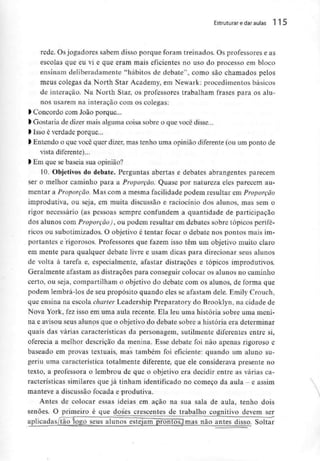 Estruturar edaraulas 1 5
rede. Osjogadores sabem disso porque foram treinados. Os professores e as
escolas que eu vi e que eram mais eficientes no uso do processo em bloco
ensinam deliberadamente "hábitos de debate", como são chamados pelos
meus colegas da North Star Academy, em Newark: procedimentos básicos
de interaçào. Na North Star, os professores trabalham frases para os alu-
nos usarem na interacão com os colegas:
l Concordo com João porque...
l Gostaria de dizer mais alguma coisa sobre o que você disse...
> Isso é verdade porque...
> Entendo o que você quer dizer, mas tenho uma opinião diferente (ou um ponto de
vista diferente)...
l Em que sebaseia sua opinião?
10. Objetivos do debate. Perguntas abertas e debates abrangentes parecem
ser o melhor caminho para a Proporção. Quase por natureza eles parecem au-
mentar a Proporção. Mas com a mesma facilidade podem resultar em Proporção
improdutiva, ou seja, em muita discussão e raciocínio dos alunos, mas sem o
rigor necessário (as pessoas sempre confundem a quantidade de participação
dos alunos com Proporção), ou podem resultar em debates sobre tópicos perifé-
ricos ou subotimizados. O objetivo é tentar focar o debate nos pontos mais im-
portantes e rigorosos. Professores que fazem isso têm um objetivo muito claro
em mente para qualquer debate livre e usam dicas para direcionar seus alunos
de volta à tarefa e, especialmente, afastar distracões e tópicos improdutivos.
Geralmente afastam as distracões para conseguir colocar os alunos no caminho
certo, ou seja, compartilham o objetivo do debate com os alunos, de forma que
podem lembrá-los de seu propósito quando eles se afastam dele. Emily Crouch,
que ensina na escola charter Leadership Preparatory do Brooklyn, na cidade de
Nova York, fez isso em uma aula recente. Ela leu uma história sobre uma meni-
na e avisou seus alunos que o objetivo do debate sobre a história era determinar
quais das várias características da personagem, sutilmente diferentes entre si,
oferecia a melhor descrição da menina. Esse debate foi não apenas rigoroso e
baseado em provas textuais, mas também foi eficiente: quando um aluno su-
geriu uma característica totalmente diferente, que ele considerava presente no
texto, a professora o lembrou de que o objetivo era decidir entre as várias ca-
racterísticas similares que já tinham identificado no começo da aula - e assim
manteve a discussão focada e produtiva.
Antes de colocar essas ideias em ação na sua sala de aula, tenho dois
senões. O primeiro é que doses crescentes de trabalho cognitivo devem ser
aplicadaSjtãologo seus alunos estejam prontosjmas não antes disso. Soltar
 