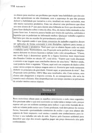 116 Aula nota 10
os alunos para resolver um problema que requer uma habilidade que eles ain-
da não aprenderam ou não dominam, com a esperança de que eles possam
deduzir a habilidade por tentativa e erro, resultará em muito raciocínio, mas
não muito raciocínio produtivo. Uma vez observei uma professora que disse
aos seus alunos de 3° ano para darem uma folheada no livro que deveriam ler
para fazer deduções sobre o tema da obra. Ora, ela nunca tinha ensinado a eles
como fazer isso. A maioria passou batido por títulos de capítulos, subtítulos e
legendas que os poderiam ter informado melhor. Qualquer trabalho cognitivo
útil feito por eles na ocasião foi provavelmente acidental.
Meu segundo senão é que doses crescentes de trabalho cognitivo devem
ser aplicadas de forma constante e com disciplina vigilante para tornar o
trabalho focado e produtivo. Você quer que os alunos façam cada vez mais
o trabalho certo. Teoricamente, sua Proporção seria perfeita se você simples-
mente deixasse os alunos fazerem o debate todo e não atrapalhasse. "Classe,
sua tarefa hoje é determinar quem foi a figura histórica mais importante
dos Estados Unidos no século 19", você diria. "Espero que vocês discutam
o assunto e me tragam suas conclusões dentro de uma hora." Melhor ainda,
você poderia dizer o seguinte: "Classe, aqui está um conjunto de dados sobre
como vários corpos no espaço reagem entre si. Gostaria que vocês tentassem
deduzir os princípios da gravidade. Estarei aqui, se precisarem de mim". Sua
Proporção seria perfeita: 100%! Mas seus resultados, não. Com certeza, seus
alunos não chegariam à resposta correia. E, se conseguissem, não seria da
maneira mais eficiente. Eles desperdiçariam um tempo enorme e seprivariam
i de estudar muitos outros tópicos.
Bons motoristas olham para os espelhos retrovisores a cada cinco segundos.
Eles precisam saber o que está ocorrendo ao redor deles o tempo todo, porque
esperar até que um acidente aconteça para indicar o que estão fazendo de er-
rado ao volante pode custar caro. Como professor, você deve pensar da mesma
forma, buscando oportunidades constantes de avaliar o que seus alunos são
capazes de fazer enquanto você ensina e usando esse conhecimento para in-
formar o seu trabalho em sala de aula. Esperar pelo fracasso acidental para
descobrir que algo deu errado significa pagar um preço demasiado alto pelo
conhecimento.
 