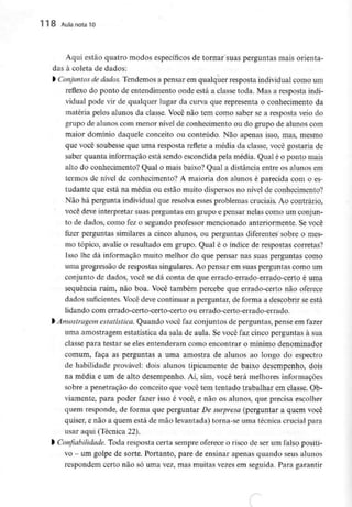 118 Aula nota10
Aqui estão quatro modos específicos de tornar suas perguntas mais orienta-
das à coleta de dados:
l Conjuntos de dados. Tendemos a pensar em qualquer resposta individualcomo um
reflexo do ponto de entendimento onde está a classe toda. Mas a resposta indi-
vidual pode vir de qualquer lugar da curva que representa o conhecimento da
matéria pelos alunos da classe. Você não tem como saber se a resposta veio do
grupo de alunos com menor nível de conhecimento ou do grupo de alunos com
maior domínio daquele conceito ou conteúdo. Não apenas isso, mas, mesmo
que você soubesse que uma resposta reflete a média da classe, você gostaria de
saber quanta informação está sendo escondida pela média. Qual é o ponto mais
alto do conhecimento? Qual o mais baixo? Qual a distância entre os alunos em
termos de nível de conhecimento? A maioria dos alunos é parecida com o es-
tudante que está na média ou estão muito dispersos no nível de conhecimento?
Não há pergunta individual que resolva esses problemas cruciais. Ao contrário,
você deve interpretar suas perguntas em grupo e pensar nelas como um conjun-
to de dados, como fez o segundo professor mencionado anteriormente. Se você
fizer perguntas similares a cinco alunos, ou perguntas diferentes sobre o mes-
mo tópico, avalie o resultado em grupo. Qual é o índice de respostas correias?
Isso lhe dá informação muito melhor do que pensar nas suas perguntas como
uma progressão de respostas singulares. Ao pensar em suas perguntas como um
conjunto de dados, você se dá conta de que errado-errado-errado-certo é uma
sequência ruim, não boa. Você também percebe que errado-certo não oferece
dados suficientes. Você deve continuar a perguntar, de forma a descobrir se está
lidando com errado-certo-certo-certo ou errado-certo-errado-errado.
) Amostragem estatística. Quando você faz conjuntos de perguntas, pense em fazer
uma amostragem estatística da sala de aula. Se você faz cinco perguntas à sua
classe para testar se eles entenderam como encontrar o mínimo denominador
comum, faça as perguntas a uma amostra de alunos ao longo do espectro
de habilidade provável: dois alunos tipicamente de baixo desempenho, dois
na média e um de alto desempenho. Aí, sim, você terá melhores informações
sobre a penetração do conceito que você tem tentado trabalhar em classe. Ob-
viamente, para poder fazer isso é você, e não os alunos, que precisa escolher
quem responde, de forma que perguntar De surpresa (perguntar a quem você
quiser, e não a quem está de mão levantada) torna-se uma técnica crucial para
usar aqui (Técnica 22).
l Confiabilidade. Toda resposta certa sempre oferece o risco de ser um falso positi-
vo - um golpe de sorte. Portanto, pare de ensinar apenas quando seus alunos
respondem certo não só uma vez, mas muitas vezes em seguida. Paragarantir
 