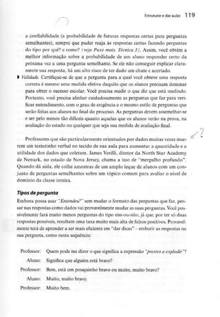 Estruturar e daraulas 119
a confiabilídade (a probabilidade de futuras respostas certas para perguntas
semelhantes), sempre que puder reaja às respostas certas fazendo perguntas
do tipo por quê? e como? (veja Puxe mais, Técnica 3). Assim, você obtém a
melhor informação sobre a probabilidade de um aluno responder certo da
próxima vez a uma pergunta semelhante. Se ele não conseguir explicar clara-
mente sua resposta, há um alto risco de ter dado um chute e acertado,
l Validade, Certifique-sede que a pergunta para a qual você obteve uma resposta
correta é mesmo uma medida efetiva daquilo que os alunos precisam dominar
para obter o sucesso escolar. Você precisa medir o que diz que está medindo.
Portanto, você precisa alinhar cuidadosamente as perguntas que faz para veri-
ficar entendimento, com o grau de exigência e o mesmo estilo de perguntas que
serão feitas aos alunos no final do processo. As perguntas devem assemelhar-se
e ser pelo menos tão difíceis quanto aquelas que os alunos verão na prova, na
avaliação do estado ou qualquer que seja sua medida de avaliação final.
Professores que são particularmente orientados por dados muitas vezesinse-
rem um testezinho verbal no tecido de sua aula para aumentar a quantidade e a
utilidade dos dados que coletam. James Verilli, diretor da North Star Academy
de Newark, no estado de Nova Jersey, chama a isso de ''mergulho profundo".
Quando dá aula, ele colhe amostras de um amplo leque de alunos com um con-
junto de perguntas semelhantes sobre um tópico comum para avaliar o nível de
domínio da classe inteira.
Tipos de pergunta
Embora possa usar "Entendeu?" sem mudar o formato das perguntas que faz, pen-
sar nas respostas como dados vai provavelmente mudar as suas perguntas.Você pos-
sivelmente fará muito menos perguntas do tipo sim-ou-não, já que, por ter só duas
respostas possíveis, resultam uma taxa muito mais alta de falsos positivos. Provavel-
mente terá de aprender a sermais eficiente em "dar dicas" -embutiras respostas na
sua pergunta, como nesta sequência:
Professor: Quem pode me dizer o que significa a expressão "prestes a explodir"?
Aluno: Significa que alguém está bravo?
Professor: Bem, está um pouquinho bravo ou muito, muito bravo?
Aluno: Muito, muito bravo.
Professor: Muito bem.
 