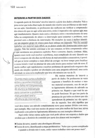 122 Aula nota 10
INTERVIR A PARTIR DOS DADOS
A segunda parte de Entendeu? envolve intervir a partir dos dados coletados. Vale a
pena notar que toda observação do mundo não resolve seus problemas senão resul-
tar em ação. Geralmente, os professores são melhores em verificar a compreensão
dos alunos do que em agir sobre seus erros, então é imperativo não apenas agir, mas
agir imediatamente. Quanto mais curta a distância entre o reconhecimento de uma
falha na compreensão do aluno e a intervenção para consertar o problema, mais
provável será a eficiência da intervenção. Há exceções: às vezes é melhor identifi-
caj^unvpgqueno grupo de alunos para fazer reforço em separado. Não faz sentido
trabalhar um material mais difícil, se os alunos ainda não._dormnaramx;QÍsasjrmis
simples. Não faz sentido continuar a ler um romance, se falta compreensão sobre
no que aconteceu nos primeiros capítulos. Pare e conserte; depois, continue. Aliás,
quanto mais tarde você resolver o problema, mais complicado ele será. Quando um
erro é composto de três dias ou três horas de mal-entendidos consecutivos, é prová-
vel que se torne complexo e mais difícil de corrigir; vai levar tempo para localizar
a causa inicial e você vai precisar de uma aula inteira para ensinar tudo de novo. É
muito melhor agir rapidamente e resolver problemas de aprendizado enquanto eles
ainda são simples e podem ser abordados com uma pergunta adicional, uma curta
atividade ou uma nova explicação que leva três minutos em vez de 35.
Há muitas maneiras de intervir a
QuontO mais Curto a distando partir de dados. Os professores às vezes
entre o reconhecimento de esquecem o benefício de ensinar o mes-
Umofaíhana compreensão mo material novamente, mas de umjei-
doduno eaintervenção to K&**™*** diferente do adotado na
primeira vez. Repetir o que você fez an-
para consertar o problema,
tes pode funcionar. Só que isso parte da
mais provável será a premissa de que todos os alunos que não
eficiência da intervenção, aprenderam da primeira vez vão apren-
- derdasegunda. Isso não significaq
você deva tentar um método completamente novo para ensinar divisão com resto,
por exemplo. Mas você tem mesmo de pensar num jeito melhor de fazer isso, talvez
explicando com palavras ligeiramente diferentes ou com exemplos diferentes.
Aqui estão várias outras ações que você pode adotar em resposta a dados que
revelem que o domínio do conteúdo por parte dos alunos está incompleto:
l Ensine de novo, usando uma abordagem diferente.
> Ensine de novo, identificando a etapa problemática: "Acho que o ponto complicado
é quando a divisão não é exata, então vamos trabalhar nisto um pouco mais".
 