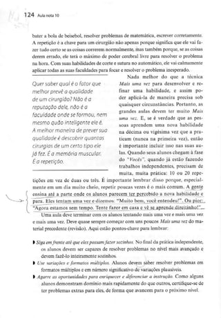 124 Aula nota10
•
•
bater a bola de beisebol, resolver problemas de matemática, escrever corretamente.
A repetição é a chave para um cirurgião não apenas porque significa que ele vai fa-
zer tudo certo se as coisas correrem normalmente, mas também porque, se as coisas
derem errado, ele terá o máximo de poder cerebral livre para resolver o problema
na hora. Com suas habilidades de corte e sutura no automático, ele vai calmamente
aplicar todas as suas faculdades para focar e resolver o problema inesperado.
Nada melhor do que a técnica
Quer saber qual é o fatorque Mais uma vez para desenvolver e re-
melhor prevê a qualidade finar uma habilidade, e assim po-
de um cirurgião?Nôo é a der aplicá-la de maneira precisa sob
reputação dele, nãO é a quaisquer circunstâncias. Portanto, as
r ,, , £ grandes aulas devem ter muito Mais
faculdade onde se formou, nem
uma vez.E, se e verdade que aspes-
mesmoquãointeiqenteeeé. , u.r,
soas aprendem uma nova habilidade
A melhormaneiradeprever sua na décima ou vígésima vez que a pra_
qualidade é descobrir quantas ticam (nunca na primeira vez),então
cirurgias de um certo tipo ele é importante incluir isso nas suas au-
já fez. Éa memória muscular. Ias. Quando seus alunos chegam à fase
É 0 repetição do "V°cês"> quando já estão fazendo
trabalhos independentes, precisam de
muita, muita prática: 10 ou 20 repe-
tições em vez de duas ou três. E importante lembrar disso porque, especial-
mente em um dia muito cheio, repetir poucas vezes é o mais comum. A gente
ensina_até a parte onde os alunos parecem ter percebido a nova habilidade e
para. Eles tentam uma vez e dizemos: "Muito bem, você entendeu!". Ou pior:.
"Agora estamos sem tempo. Tente fazer em casa e vê se aprende direitinho!",-
Uma aula deve terminar com os alunos tentando mais uma vez e mais uma vez
e mais uma vez. Deve quase sempre começar com uns poucos Mais uma vez do ma-
terial precedente (revisão). Aqui estão pontos-chave para lembrar:
l Siga emfrente até queelespossamfazer sozinhos.No final da prática independente,
os alunos devem ser capazes de resolver problemas no nivel mais avançado e
devem fazê-lo inteiramente sozinhos.
l Use variações eformatos múltiplos. Alunos devem saber resolver problemas em
formatos múltiplos e em número significativo de variações plausíveis.
l Agarre as oportunidades para enriquecer e diferenciar a instrução. Como alguns
alunos demonstram domínio mais rapidamente do que outros, certifique-sede
ter problemas extras para eles, de forma que avancem para o próximo nível.
 