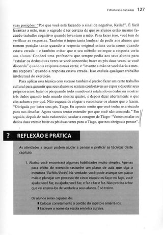 Estruturar e daraulas l 27
suasposições: "Por que você está fazendo o sinal de negativo, Keila?". E fácil
levantar a mão, mas o segredo é ter certeza de que os alunos estão mesmo fa-
zendo trabalho cognitivo quando levantam a mão. Para fazer isso, você tem de
verificar as respostas. Também é importante lembrar de pedir aos alunos que
tomem posição tanto quando a resposta original: estava certa como quando
estava errada - e também evitar que o seu métoúo entregue a resposta certa
aos alunos. Conheci uma professora que sempre pedia aos seus alunos para
"estalar os dedos duas vezes se você concorda; bater os pés duas vezes, se você
discorda" quando a resposta estava certa; e "levante a mão se você daria a mes-
ma resposta" quando a resposta estava errada. Isso excluía qualquer trabalho
intelectual do exercício.
Para aplicar essa técnica com sucesso também é preciso fazer um certo trabalho
cultural para garantir que seus alunos se sentem confortáveis ao expor e discutirseus
próprios erros: bater os pés quando todo mundo está estalando os dedos ou mostrar
três dedos quando todo mundo mostra quatro, e depois dizer abertamente o que
eles acham e por quê. Não esqueça de elogiar e reconhecer os alunos que o fazem.
"Obrigada por bater seus pés, Tiago. Eu aprecio muito que você tenha searriscado
para nos desafiar. Agora vamos tentar entender por que você não concorda." Em /
seguida, depois de tudo esclarecido, saudar a coragem de Tiago: "Vamos estalar os /
dedos duas vezes e bater os pés duas vezespara o Tiago, que nos obrigou a pensar".
REFLEXÃO E PRÁTICA
As atividades a seguir podem ajudar a pensar e praticar as técnicas deste
capítulo:
1. Abaixo você encontrará algumas habilidades muito simples. Apenas
para efeito de exercício rascunhe um plano de aula que siga a
estrutura "Eu/Nós/Vocês". Na verdade, você pode avançar um passo
mais e planejar um processo de cinco etapas: eu faço; eu faço, você
ajuda; você faz, eu ajudo; você faz, e faz e faz e faz. Não precisa ac
que vai ensiná-los de verdade a seus alunos. É sótreino.
Os alunos serão capazes de:
l Colocar corretamente ocordão do sapato e amarrá-los.
> Escrever o nome da escola em letra cursiva.
 
