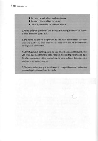 128 Aula nota10
l Recortar bandeirinhas para festajunina.
l Separar o lixo reciclável na escola.
l Usar o liquidificador de maneira segura.
2. Agora bole um gancho de três a cinco minutos que envolva os alunos
e crie o ambiente para a aula.
3. Dê nome aos passos da porção "Eu" da aula. Revise esses passos e
encontre quatro ou cinco maneiras de fazer com que os alunos fixem
esses passos na memória.
•
4. Identifique dois ou três pontos da aula onde os alunos provavelmente
vão errar ou entender mal a lição. Faça um roteiro de perguntas do tipo
Divida em partes em vários níveis de apoio para cada um desses pontos
onde os erros podem ocorrer.
5. Planeje um Arremate que permita medir com precisão o conhecimento
adquirido pelos alunos durante aaula.
 