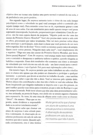 Motivar osalunos nassuas aulas 131
objetivo deve ser tornar esta técnica uma parte normal e natural da sua aula, e
de preferência uma parte positiva.
Em segundo lugar, De surpresa aumenta tanto o ritmo da sua aula (tempo
psicológico) como a velocidade na qual você consegue cobrir o conteúdopla-
nejado (tempo real). Para entender como isso se dá, experimente gravar o som
de uma de suas aulas. Use um cronometro para medir quanto tempo você passa
esperando (encorajando, bajulando, perguntando) por voluntários. Com De sur-
presa, não há mais espera depois da pergunta. "Alguém pode me dar uma das
causas da Primeira Guerra Mundial?" Você não precisa mais varrer a sala com
os olhos, procurando por mãos levantadas. Não vai mais precisar soltar dicas
para encorajar a participação, nem dizer à classe que você gostaria de ver mais
mãos erguidas. Em vez de dizer "Estou vendo as mesmas quatro mãos de sempre.
Quero ouvir outras pessoas. Ninguém mais sabe isso?11, você simplesmente diz
o seguinte: "Diga-nos uma das causas da Primeira Guerra Mundial, por favor,
[breve pausa] Regiane". Com De surpresa, você avança muito mais rapidamente
com o conteúdo e desaparece o ambiente tedioso e apático, quando ninguém se
habilita a responder. Esses dois resultados vão aumentar seu ritmo: a sensação
da velocidade que você cria em sua sala de aula - um fator crucial para o envol-
vimento dos alunos (veja Capítulo Três para mais informações sobre ritmo).
Em terceiro lugar, De surpresa permite que todos trabalhem na sala e sinaliza
para os alunos não apenas que eles podem ser chamados a participar a qualquer
momento - e,portanto, que devem seenvolver no trabalho da aula -, mas também
que você quer saber o que eles têm a dizer. Você se interessa pela opinião deles.
Muitos alunos têm contribuições a dar, mas não o farão se você não solicitar. Eles
ficam imaginando que ninguém realmente se importa com o que eles pensam, ou
que é melhor guardar suas ideias para si mesmos, já que a mão do Rodrigo é a que
está sempre levantada. Pode haver alunos que têm uma ideia potencialmente valio-
sa, mas arriscada, na ponta da língua, mas ainda não se sentem seguros o bastante
para expressá-la. Às vezes, há uma troca de olhares entre vocês como se dissesse:
"Devo?". Ou mesmo: "Peça que eures-
ponda, assim dividimos a responsabili- Muito gente acha que chamar
dade se eu estiver totalmente errado". um aluno de surpresa é uma
Muita gente acha que chamar um atitude punitiva e estressante.
aluno desurpresa é umaatitude puni- A observação de excelemes
tiva e estressante. A observação de ex- ,
professores em sala de aula
celentes proíessores em sala de aula me
mostrou que não éassim. Quando apli- mf? m°5trOU ^ nã° é QSSÍm'
cada corretamente, esta é uma técnica
 