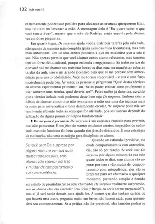 132 Aula nota 10
extremamente poderosa e positiva para alcançar as crianças que querem falar,
mas relutam em levantar a mão. A mensagem dela é "Eu quero saber o que
você tem a dizer", mesmo que a mão do Rodrigo esteja erguida pela décima
vez em doze perguntas.
Em quarto lugar, De surpresa ajuda você a distribuir tarefas pela sala toda,
não apenas de maneira mais completa (para além das mãos levantadas), mas com
mais autoridade. Um de seus efeitos positivos é que ela estabelece que a sala é
sua. Não apenas permite que você alcance certos alunos relutantes, mas também
tem um forte efeito cultural, porque estimula o engajamento. Se tenho certeza de
que você vai me chamar nas próximas horas ou dias para me manifestar sobre as
tarefas da aula, isso é um grande incentivo para que eu me prepare com antece-
dência para essa probabilidade. Você me tornou responsável - e esta é uma força
incrivelmente poderosa. Às vezes, as pessoas se perguntam "Qual destas técnicas
eu deveria experimentar primeiro?" ou "Se eu puder ensinar meus professores a
usar somente uma técnica, qual deveria ser?". Pelas razões já descritas, acredito
que a técnica isolada mais poderosa deste livro seja De surpresa. Embora criar o
hábito de chamar alunos que não levantaram a mão seja uma das técnicas mais
cruciais para universalizar o bom desempenho escolar, De surpresa pode não ser
igualmente eficiente todas as vezes que for utilizada, pois seu sucesso depende da
aplicação de alguns poucos princípios fundamentais:
l De surpresa é previsível. De surpresa é um excelente remédio para prevenir,
mas não para curar. É um jeito de manter os alunos atentos, impedidos de se dis-
trair, mas não funciona tão bem quando elesjá estão distraídos. É uma estratégia
de motivação, não uma estratégia para disciplinar os alunos.
Quando um estímuloé previsível,ele
Se você usar De surpresa por muda comportamentoscom antecedên-
alguns minutos em sua aula cia, não só por reação. Se você usar De
Quase todos OS dias SQUS surpresa por alguns minutos de sua aula
alunos vão esperar 'por isso quase todos os dias'seus alunos vâo es'
, , perar por isso e vão mudar de compor-
e mudar de comportamento
tamento com antecedência; eles vão se
com antecedência.
preparar para ser chamados a qualquer
momento, prestando atenção e ficando
em estado de prontidão. Se os seus chamados De surpresa realmente surpreende-
rem os alunos, eles vão aprender uma lição ("Droga, eu devia ter me preparado!"),
mas aí já será tarde demais para ajudá-los. A menos que eles tenham certeza de
que haverá uma outra pergunta muito em breve, não haverá razão para que mu-
dem seu comportamento. Se a prática não for previsível, eles também podem se
 