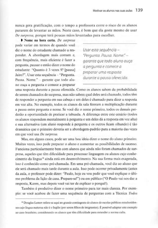 Motivar os alunos nas suas aulas 1 39
nunca gera gratificação, com o tempo a professora corre o risco de os alunos
pararem de levantar as mãos. Neste caso, é bom que ela goste mesmo de usar
De surpresa, porque terá poucas mãos levantadas para escolher.
> Nome na hora certa. De surpresa
pode variar em termos de quando você
diz o nome do estudante chamado a rés- Usar esta sequência -
ponder. A abordagem mais comum e, "Pergunto. Pauso. Nome"-
com frequência, mais eficiente é fazer a garante que todo aluno OUÇO
pergunta, pausar e então dizer onome do Q pergunta e CQmece Q
estudante: "Quanto é 3 vezes 9? [pausai
preparar uma resposta
Jairo? . Usar esta sequência- Pergunta.
n XT , , durante a pausa oferecida.
Pausa. Nome. - garante que todoalu-
no ouça a pergunta e comece a preparar
uma resposta durante a pausa oferecida. Como os alunos sabem da probabilidade
de serem chamados de surpresa, mas não sabem qual deles será chamado, todos têm
de responder a pergunta em sua cabeça e um deles é chamado para dizer a resposta
em voz alta. No exemplo, todos os alunos da sala fizeram a multiplicação durante
a pausa entre pergunta e nome. Se você diz o nome primeiro, todos os demais per-
derão a oportunidade de praticar a tabuada. A diferença entre este cenário (todos
os alunos respondem mentalmente à pergunta e um deles dá a resposta cm voz alta)
e sua alternativa (um aluno responde à pergunta e os outros ficam olhando) é tão
dramática que o primeiro deveria ser a abordagem-padrão para a maioria das vezes
em que você usa De surpresa.
Mas, em alguns casos, pode ser uma boa ideia dizer o nome do aluno primeiro.
Muitas vezes, isso pode preparar o aluno e aumentar as possibilidades de sucesso.
Funciona particularmente bem com alunos que ainda não foram chamados de sur-
presa, aqueles que têm dificuldade para processar linguagem ou alunos cujo conhe-
cimento da língua18 ainda está em desenvolvimento. Na sua forma mais exagerada,
isso é conhecido como pré-chamada. Em uma pré-chamada, você diz ao aluno que
ele será chamado mais tarde durante a aula. Isso pode ocorrer privadamente (antes
da aula, o professor pode dizer: "Paulo, hoje eu vou pedir que você explique o últi-
mo problema da lição de casa. Prepare-se!") ou em público ("O Paulo vai nos dar a
resposta, Karen, mas depois você vai ter de explicar o porquê!).
Também é produtivo dizer o nome primeiro para. ter mais clareza. Por exem-
plo: se você acabou de fazer uma sequência de perguntas com a Técnica Todos
1B Douglas Lemov refere-se aqui ao grande contingente de alunos de escolas públicas estaduniden-
ses cujo língua materna não é o Inglês (porserem filhos de imigrantes). É possível adaptar este exemplo
ao caso brasileiro, considerando os alunos que têm dificuldade para entender a norma culta.
 