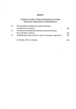 parte 2
AJUDAR O ALUNO A TIRAR O MÁXIMO DA LEITURA:
TÉCNICAS E HABILIDADES FUNDAMENTAIS
10 Por que todos os professorespodem (e devem)
ser professoresde leitura 269
11 O essencial:ensinando decodificação, desenvolvimento
de vocabulário e fluência 283
12 Compreensão: como ensinar os alunos a entender o que lêem 301
Conclusão: o fim é o começo 329
 
