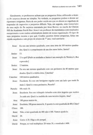 Motivar os alunos nas suas aulas l *r l
Geralmente, os professores acham que as perguntas feitas utilizando a técni-
ca De surpresa devam ser simples. Na verdade, as perguntas podem e devem ser
rigorosas e exigentes. Parte de seu poder reside em que os alunos se orgulhem de
responder de improviso a perguntas difíceis. Veja, em seguida, uma transcrição
de uma seção de De surpresa executada por Jesse Rector, na escola de Clinton
Hill da Academia North Star. Jesse é um professor de matemática com resultados
excepcionais e com muitos admiradores dentro de nossa organização. O rigor de
suas perguntas mostra o por quê. Confira quantas destas perguntas, feitas em
rápida sequência a um grupo de alunos de 7° ano, você acertaria:
Jesse: Eu sou um terreno quadrado, com uma área de 169metros quadra-
dos, Qual é o comprimento de um dos meus lados, Janice?
Janice: 13.
Jesse: 13 o quê? [Pedir as unidades a Janice é um exemplo da Técnica 4, Boa
expressão.}
Janice: 13 metros.
Jesse: .Eu sou um terreno quadrado com um perímetro de 48 metros qua-
drados. Qual é a minha área, Catarina?
Catarina: 144metros quadrados.
Jesse: Excelente. Eu sou um hexágono regular com um lado que mede 8x
mais 2. Qual é o meu perímetro,Pamela?
Pamela: 64x mais 16.
Jesse: Excelente. Sou um triângulo isósceles com dois ângulos que medem
3x cada um. Qual é a medida do meu terceiro ângulo, Ana?
Ana: 180graus menos 6x.
Jesse: Excelente, 180 graus menos 6x.E quanto é a raizquadrada de400, Chico?
Chico: 100.
Jesse: Não, a raiz quadrada de 400 não é 100. Vamos ajudá-lo.
David: 20.
Jesse: Certo: é 20. Diga a eleporquê.
David: Porque, se você multiplicar 20 vezes 20, o resultado é 400.
 